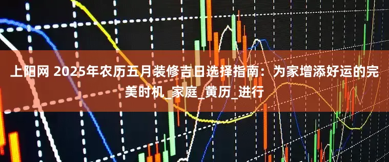上阳网 2025年农历五月装修吉日选择指南：为家增添好运的完美时机_家庭_黄历_进行