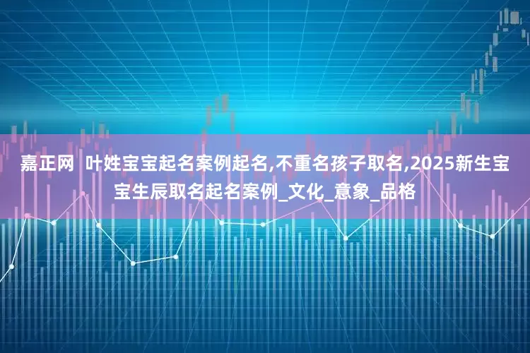 嘉正网  叶姓宝宝起名案例起名,不重名孩子取名,2025新生宝宝生辰取名起名案例_文化_意象_品格