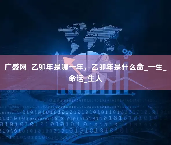 广盛网  乙卯年是哪一年，乙卯年是什么命_一生_命运_生人