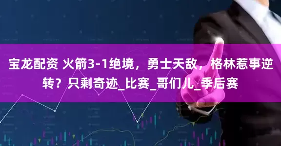宝龙配资 火箭3-1绝境，勇士天敌，格林惹事逆转？只剩奇迹_比赛_哥们儿_季后赛