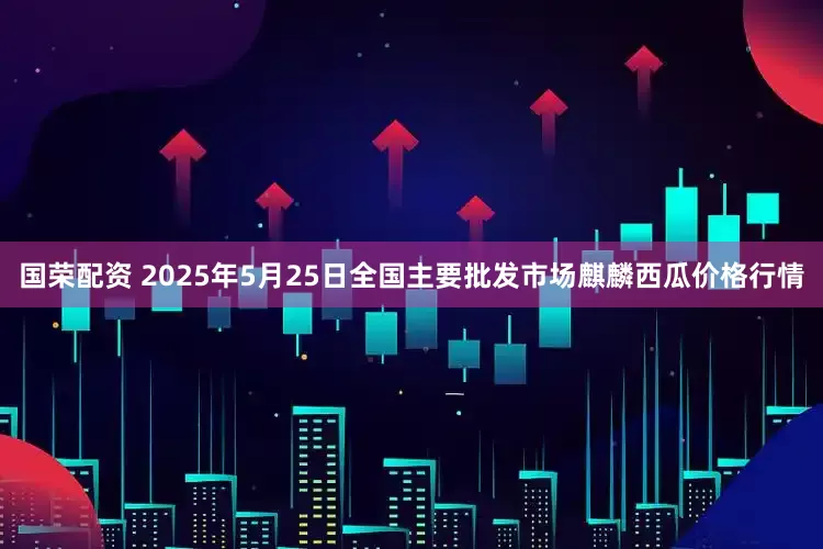国荣配资 2025年5月25日全国主要批发市场麒麟西瓜价格行情