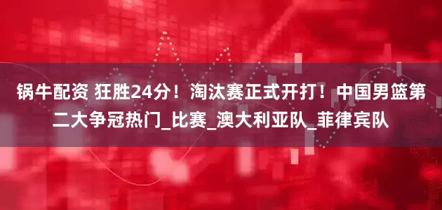 锅牛配资 狂胜24分！淘汰赛正式开打！中国男篮第二大争冠热门_比赛_澳大利亚队_菲律宾队