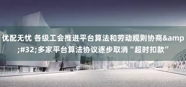 优配无忧 各级工会推进平台算法和劳动规则协商&#32;多家平台算法协议逐步取消“超时扣款”