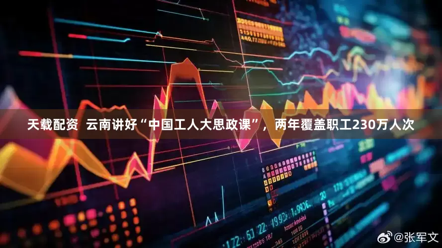 天载配资  云南讲好“中国工人大思政课”，两年覆盖职工230万人次
