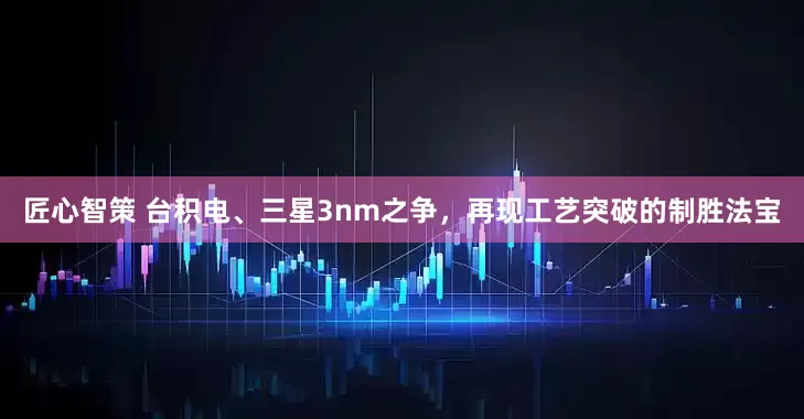 匠心智策 台积电、三星3nm之争，再现工艺突破的制胜法宝