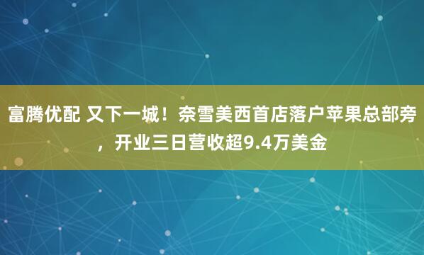 富腾优配 又下一城！奈雪美西首店落户苹果总部旁，开业三日营收超9.4万美金
