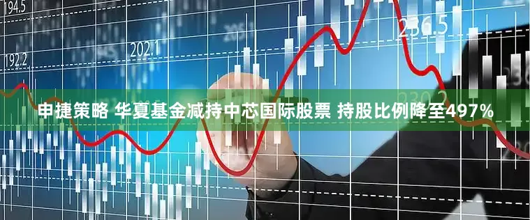 申捷策略 华夏基金减持中芯国际股票 持股比例降至497%