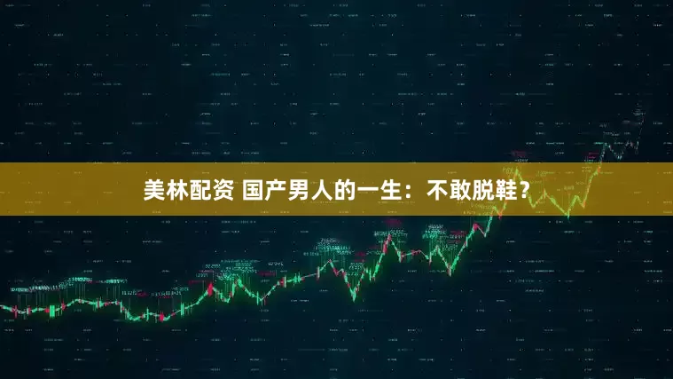 美林配资 国产男人的一生：不敢脱鞋？