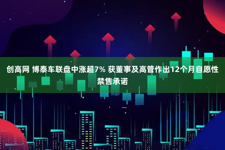 创高网 博泰车联盘中涨超7% 获董事及高管作出12个月自愿性禁售承诺